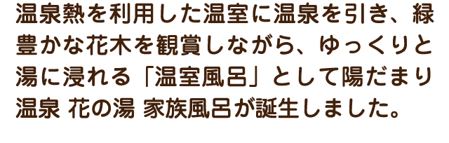 温泉熱を利用した温室に温泉を引き、緑豊かな花木を観賞しながら、ゆっくりと湯に浸れる「温室風呂」として陽だまり温泉 花の湯 家族風呂が誕生しました。