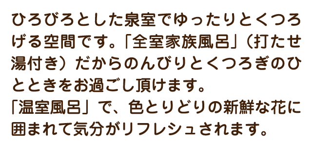 ひろびろとした泉室でゆったりとくつろげる空間です。「全室家族風呂」（打たせ湯付き）だからのんびりとくつろぎのひとときをお過ごし頂けます。「温室風呂」で、色とりどりの新鮮な花に囲まれて気分がリフレシュされます。