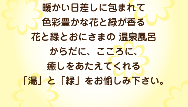 暖かい日差しに包まれて色彩豊かな花と緑が香る花と緑とおにさまの 温泉風呂からだに、こころに、癒しをあたえてくれる「湯」と「緑」をお愉しみ下さい。